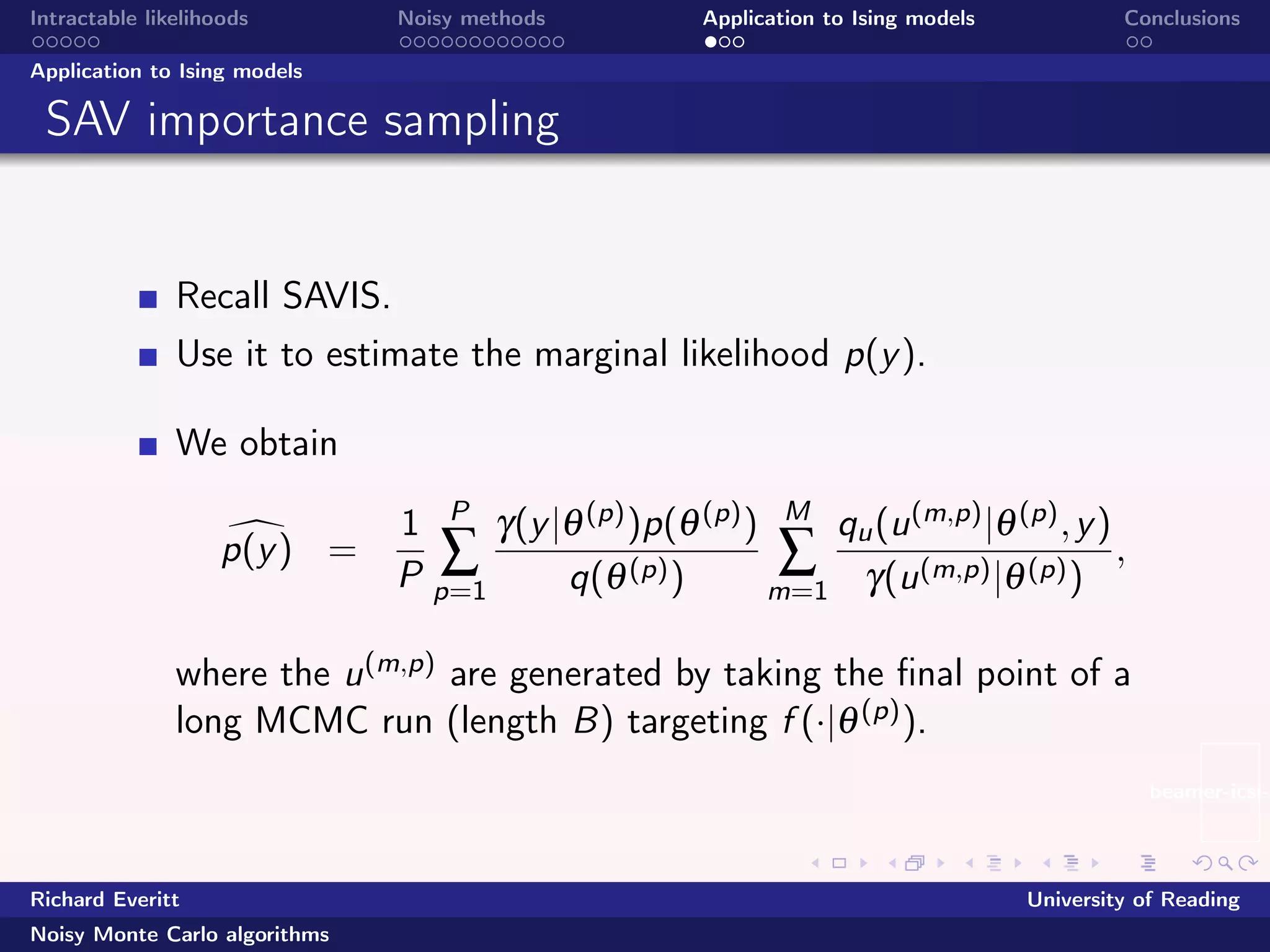 beamer-icsi-l
Intractable likelihoods Noisy methods Application to Ising models Conclusions
Application to Ising models
SAV importance sampling
Recall SAVIS.
Use it to estimate the marginal likelihood p(y).
We obtain
p(y) =
1
P
P
∑
p=1
γ(y|θ(p))p(θ(p))
q(θ(p))
M
∑
m=1
qu(u(m,p)|θ(p),y)
γ(u(m,p)|θ(p))
,
where the u(m,p) are generated by taking the ﬁnal point of a
long MCMC run (length B) targeting f (·|θ(p)).
Richard Everitt University of Reading
Noisy Monte Carlo algorithms
 