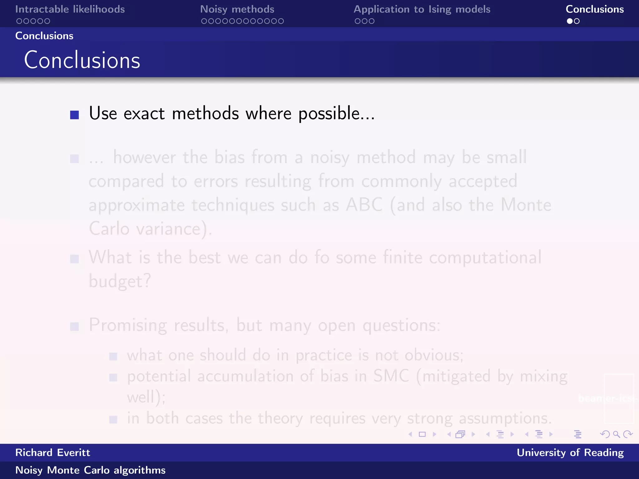 beamer-icsi-l
Intractable likelihoods Noisy methods Application to Ising models Conclusions
Conclusions
Conclusions
Use exact methods where possible...
... however the bias from a noisy method may be small
compared to errors resulting from commonly accepted
approximate techniques such as ABC (and also the Monte
Carlo variance).
What is the best we can do fo some ﬁnite computational
budget?
Promising results, but many open questions:
what one should do in practice is not obvious;
potential accumulation of bias in SMC (mitigated by mixing
well);
in both cases the theory requires very strong assumptions.
Richard Everitt University of Reading
Noisy Monte Carlo algorithms
 