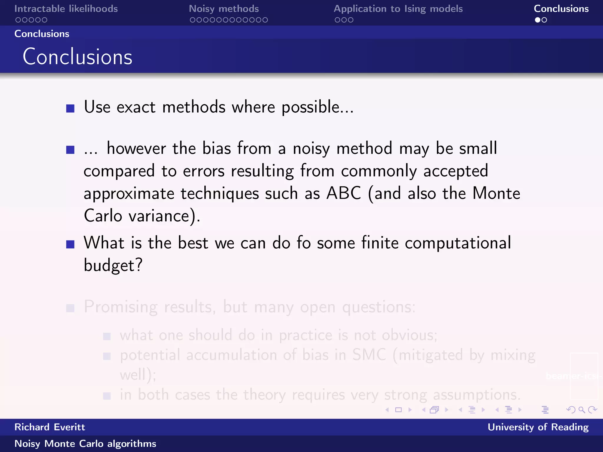 beamer-icsi-l
Intractable likelihoods Noisy methods Application to Ising models Conclusions
Conclusions
Conclusions
Use exact methods where possible...
... however the bias from a noisy method may be small
compared to errors resulting from commonly accepted
approximate techniques such as ABC (and also the Monte
Carlo variance).
What is the best we can do fo some ﬁnite computational
budget?
Promising results, but many open questions:
what one should do in practice is not obvious;
potential accumulation of bias in SMC (mitigated by mixing
well);
in both cases the theory requires very strong assumptions.
Richard Everitt University of Reading
Noisy Monte Carlo algorithms
 