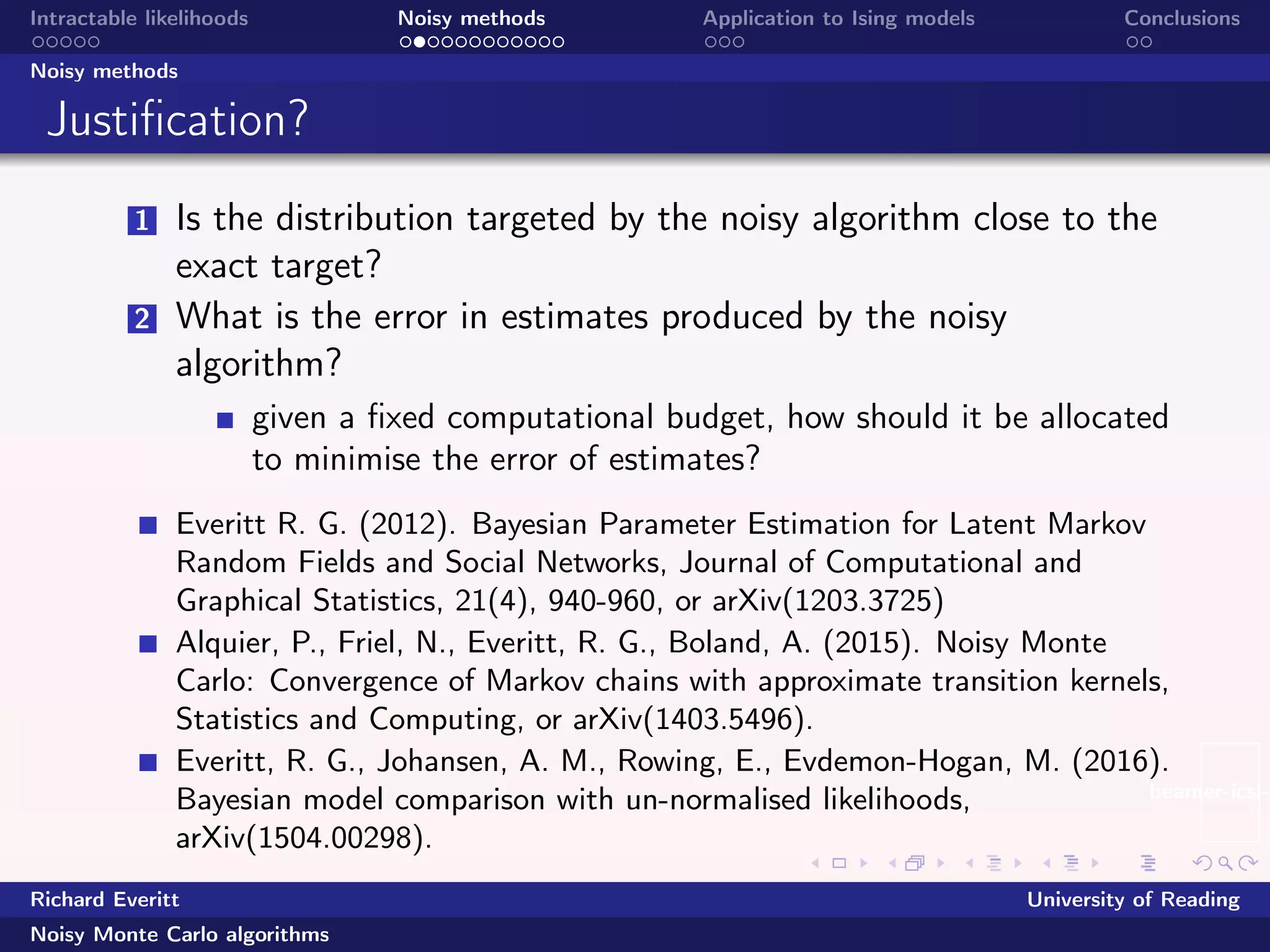 beamer-icsi-l
Intractable likelihoods Noisy methods Application to Ising models Conclusions
Noisy methods
Justiﬁcation?
1 Is the distribution targeted by the noisy algorithm close to the
exact target?
2 What is the error in estimates produced by the noisy
algorithm?
given a ﬁxed computational budget, how should it be allocated
to minimise the error of estimates?
Everitt R. G. (2012). Bayesian Parameter Estimation for Latent Markov
Random Fields and Social Networks, Journal of Computational and
Graphical Statistics, 21(4), 940-960, or arXiv(1203.3725)
Alquier, P., Friel, N., Everitt, R. G., Boland, A. (2015). Noisy Monte
Carlo: Convergence of Markov chains with approximate transition kernels,
Statistics and Computing, or arXiv(1403.5496).
Everitt, R. G., Johansen, A. M., Rowing, E., Evdemon-Hogan, M. (2016).
Bayesian model comparison with un-normalised likelihoods,
arXiv(1504.00298).
Richard Everitt University of Reading
Noisy Monte Carlo algorithms
 
