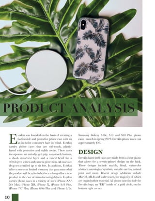 10
PRODUCT ANALYSIS
E
verkin was founded on the basis of creating a
fashionable and protective phone case with an
all-inclusive consumer base in mind. Everkin
carries phone cases that are soft-touch, plastic-
based with protective and stylish covers. These cases
incorporate an anti-slip gel grip, easy-touch buttons,
a shock absorbent layer and a raised bezel for a
360-degree screen and camera protection. All cases are
drop test certified up to six feet. In addition, Everkin
offers a one-year limited warranty that guarantees that
the product will be refurbished or exchanged for a new
product in the case of manufacturing defects. Everkin
carries phone cases in a variety of sizes: iPhone XS/
XS Max, iPhone XR, iPhone X, iPhone 8/8 Plus,
iPhone 7/7 Plus, iPhone 6/6s Plus and iPhone 6/6s.
Samsung Galaxy S10e, S10 and S10 Plus phone
cases launch in spring 2019. Everkin phone cases cost
approximately $29.
DESIGN
Everkin hard-shell cases are made from a clear plastic
that allows for a screen-printed design on the back.
These designs include marble, floral, watercolor
abstract, astrological symbols, metallic overlay, animal
print and more. Recent design additions include
Marvel, MLB and wallet cases, the majority of which
are vegan leather material. All phone cases include the
Everkin logo, an “EK” inside of a gold circle, on the
bottom right corner.
 