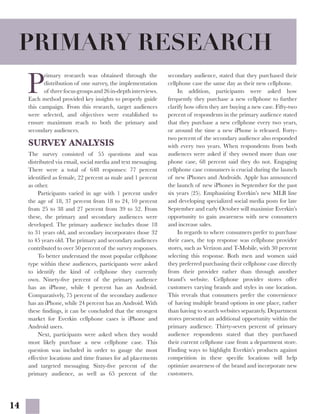 14
P
rimary research was obtained through the
distribution of one survey, the implementation
of threefocusgroupsand26in-depthinterviews.
Each method provided key insights to properly guide
this campaign. From this research, target audiences
were selected, and objectives were established to
ensure maximum reach to both the primary and
secondary audiences.
SURVEY ANALYSIS
The survey consisted of 55 questions and was
distributed via email, social media and text messaging.
There were a total of 648 responses: 77 percent
identified as female, 22 percent as male and 1 percent
as other.
	 Participants varied in age with 1 percent under
the age of 18, 37 percent from 18 to 24, 10 percent
from 25 to 38 and 27 percent from 39 to 52. From
these, the primary and secondary audiences were
developed. The primary audience includes those 18
to 31 years old, and secondary incorporates those 32
to 45 years old. The primary and secondary audiences
contributed to over 50 percent of the survey responses.
	 To better understand the most popular cellphone
type within these audiences, participants were asked
to identify the kind of cellphone they currently
own. Ninety-five percent of the primary audience
has an iPhone, while 4 percent has an Android.
Comparatively, 75 percent of the secondary audience
has an iPhone, while 24 percent has an Android. With
these findings, it can be concluded that the strongest
market for Everkin cellphone cases is iPhone and
Android users.
	 Next, participants were asked when they would
most likely purchase a new cellphone case. This
question was included in order to gauge the most
effective locations and time frames for ad placements
and targeted messaging. Sixty-five percent of the
primary audience, as well as 65 percent of the
secondary audience, stated that they purchased their
cellphone case the same day as their new cellphone.
	 In addition, participants were asked how
frequently they purchase a new cellphone to further
clarify how often they are buying a new case. Fifty-two
percent of respondents in the primary audience stated
that they purchase a new cellphone every two years,
or around the time a new iPhone is released. Forty-
two percent of the secondary audience also responded
with every two years. When respondents from both
audiences were asked if they owned more than one
phone case, 68 percent said they do not. Engaging
cellphone case consumers is crucial during the launch
of new iPhones and Androids. Apple has announced
the launch of new iPhones in September for the past
six years (25). Emphasizing Everkin’s new MLB line
and developing specialized social media posts for late
September and early October will maximize Everkin’s
opportunity to gain awareness with new consumers
and increase sales.
	 In regards to where consumers prefer to purchase
their cases, the top response was cellphone provider
stores, such as Verizon and T-Mobile, with 30 percent
selecting this response. Both men and women said
they preferred purchasing their cellphone case directly
from their provider rather than through another
brand’s website. Cellphone provider stores offer
customers varying brands and styles in one location.
This reveals that consumers prefer the convenience
of having multiple brand options in one place, rather
than having to search websites separately. Department
stores presented an additional opportunity within the
primary audience. Thirty-seven percent of primary
audience respondents stated that they purchased
their current cellphone case from a department store.
Finding ways to highlight Everkin’s products against
competition in these specific locations will help
optimize awareness of the brand and incorporate new
customers.
PRIMARY RESEARCH
 