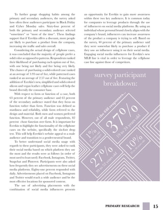 15PRIMARY RESEARCH
	 To further gauge shopping habits among the
primary and secondary audiences, the survey asked
how often these audiences participate in Black Friday
and Cyber Monday sales. Sixty-four percent of
both the primary and secondary audience selected
“sometimes” or “most of the time”. These findings
support that if Everkin offers a discount, more people
are likely to purchase a product from the company,
increasing site traffic and sales overall.
	 Considering the actual design of cellphone cases,
it was concluded that the majority of people prefer a
solid color as opposed to patterns. Respondents ranked
their likelihood of purchasing each option out of five,
with one being not likely and five being very likely.
The chance of purchasing a solid-colored case ranked
at an average of 3.93 out of five, while patterned cases
ranked at an average of 2.57 out of five. Featuring the
addition of Everkin’s new, simplified and solid-colored
silicon and vegan leather cellphone cases will help the
brand diversify the consumer base.
	 With respect to form or function of a case, both
63 percent of the primary audience and 63 percent
of the secondary audience stated that they focus on
function rather than form. Function was defined as
sturdiness and reliability, while form referred to the
design and material. Both men and women preferred
function. However, out of all male respondents, 82
percent chose function over form. It is important for
Everkin to highlight the functionality of the cellphone
cases on the website, specifically the six-foot drop
test. This will help Everkin’s website appeal to a male
audience and transition to a gender-neutral brand.
	 To better understand social media usage with
regards to these participants, they were asked to rank
their social media based on which platform they use
the most and the results were as follows (in order of
most used to least used): Facebook, Instagram, Twitter,
Snapchat and Pinterest. Participants were also asked
how frequently they see advertisements on these social
media platforms. Eighty-one percent responded with
daily. Advertisements placed on Facebook, Instagram
and Twitter would reach a wide audience and be the
most effective locations for sponsored content.
	 The use of advertising placements with the
combination of social media influencers presents
an opportunity for Everkin to gain more awareness
within these two key audiences. It is common today
for companies to leverage products through the use
of influencers on social media platforms. By using an
individual whose personal brand closely aligns with the
company’s brand, influencers can increase awareness
of the product a company is trying to sell. Based on
the survey, 40 percent of the primary audience said
they were somewhat likely to purchase a product if
they saw an influencer using it on their social media.
Engaging social media influencers for Everkin’s new
MLB line is vital in order to leverage the cellphone
case line against those of competitors.
survey participant
breakdown:1%18
yearsold
oryounger
37%19
to
24
yearsold
10%
25
to
38
yearsold
27%
39
to
52
yearsold
ofthe
648
responses...
 