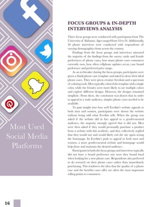 16
Most Used
Social Media
Platforms
Most Used
Social Media
Platforms
FOCUS GROUPS & IN-DEPTH
INTERVIEWS ANALYSIS
Three focus groups were conducted with participants from The
University of Alabama. Ages ranged from 18 to 24. Additionally,
26 phone interviews were conducted with respondents of
varying demographics from across the country.
	 Findings from the focus groups and interviews mirrored
the majority of the findings from the survey: male and female
preferences of phone cases, how many phone cases consumers
currently own, how often cellphone updates occur, case brand
preference and preferred price range.
	 As an icebreaker during the focus groups, participants were
given a blank phone case template and asked to draw their ideal
phone cases. They were given creative freedom and a spectrum
of coloring tools. Men typically colored the template with a single
color, while the females were more likely to use multiple colors
and explore different designs. However, the designs remained
simplistic. From these, the conclusion was drawn that in order
to appeal to a male audience, simpler phone cases needed to be
available.
	 To gain insight into how well Everkin’s website appeals to
both men and women, participants were shown the website
without being told what Everkin sells. When the group was
asked if the website did in fact appeal to a gender-neutral
audience, the majority strongly agreed that it did not. Men
were then asked if they would personally purchase a product
from a website with this aesthetic, and they collectively replied
that they would not and would likely exit the site upon seeing
the homepage. In Everkin’s push to appeal to both men and
women, a more gender-neutral website and homepage would
help draw and maintain the desired audience.
	 Participants in both the focus groups and interviews typically
did not have a brand preference nor were they brand loyal
when looking for a new phone case. Respondents also preferred
to do research on their phone cases rather than immediately
purchasing. This reinforces the idea that the quality of a phone
case and the benefits cases offer are often the most important
selling points to consumers.
 