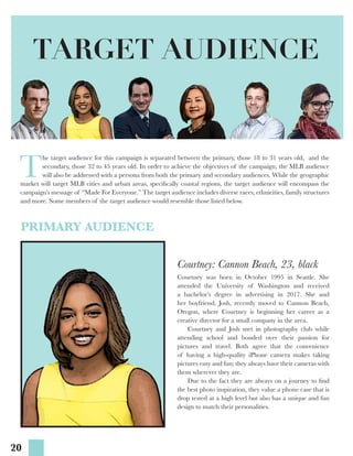 20
T
he target audience for this campaign is separated between the primary, those 18 to 31 years old, and the
secondary, those 32 to 45 years old. In order to achieve the objectives of the campaign, the MLB audience
will also be addressed with a persona from both the primary and secondary audiences. While the geographic
market will target MLB cities and urban areas, specifically coastal regions, the target audience will encompass the
campaign’s message of “Made For Everyone.” The target audience includes diverse races, ethnicities, family structures
and more. Some members of the target audience would resemble those listed below.
TARGET AUDIENCE
PRIMARY AUDIENCE
Courtney: Cannon Beach, 23, black
Courtney was born in October 1995 in Seattle. She
attended the University of Washington and received
a bachelor’s degree in advertising in 2017. She and
her boyfriend, Josh, recently moved to Cannon Beach,
Oregon, where Courtney is beginning her career as a
creative director for a small company in the area.
	 Courtney and Josh met in photography club while
attending school and bonded over their passion for
pictures and travel. Both agree that the convenience
of having a high-quality iPhone camera makes taking
pictures easy and fun; they always have their cameras with
them wherever they are.
	 Due to the fact they are always on a journey to find
the best photo inspiration, they value a phone case that is
drop tested at a high level but also has a unique and fun
design to match their personalities.
 