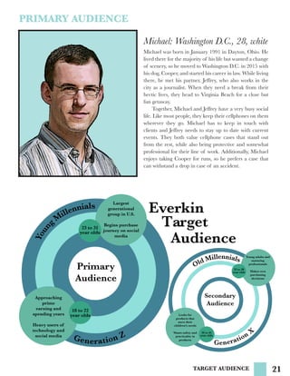 21TARGET AUDIENCE
Primary
Audience
Secondary
Audience
Target
Approaching
prime
earning and
spending years
Heavy users of
technology and
social media
Largest
generational
group in U.S.
Begins purchase
journey on social
media
Generation Z
Youn
g
M
illennials
Generation X
Young adults and
maturing
professionals
Makes own
purchasing
decisions
Old Millennials
Looks for
products that
meet their
children’s needs
Wants safety and
practicality in
products
Everkin
Audience
23 to 31
year olds
18 to 22
year olds
39 to 45
year olds
32 to 38
year olds
Michael: Washington D.C., 28, white
Michael was born in January 1991 in Dayton, Ohio. He
lived there for the majority of his life but wanted a change
of scenery, so he moved to Washington D.C. in 2015 with
his dog, Cooper, and started his career in law. While living
there, he met his partner, Jeffrey, who also works in the
city as a journalist. When they need a break from their
hectic lives, they head to Virginia Beach for a close but
fun getaway.
	 Together, Michael and Jeffrey have a very busy social
life. Like most people, they keep their cellphones on them
wherever they go. Michael has to keep in touch with
clients and Jeffrey needs to stay up to date with current
events. They both value cellphone cases that stand out
from the rest, while also being protective and somewhat
professional for their line of work. Additionally, Michael
enjoys taking Cooper for runs, so he prefers a case that
can withstand a drop in case of an accident.
PRIMARY AUDIENCE
 