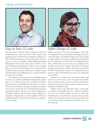 23TARGET AUDIENCE
MLB AUDIENCE
Greg: St. Louis, 35, white
Greg was born in March 1984 in Orange County. He
attended private school with his two older brothers and
graduated from the University of Southern California in
2006. Following graduation, Greg moved to St. Louis to
pursue a career in marketing at Build-A-Bear Workshop
Headquarters. He met his wife, Sarai, in 2007 at a St.
Louis Cardinals baseball game in line to buy a hotdog.
The two married in 2010 and now have twin boys, Peter
and Dane, who are six years old. Greg is currently 35 years
old and resides in the Wildwood area, a suburb outside of
St. Louis with his family.
	 The family has season tickets to the Cardinals games,
as the boys are avid fans and Busch Stadium holds a special
place in the family’s heart. Peter and Dane beg their
parents for a new merchandise item at almost every game.
At the most recent game, the parents spotted new phone
cases in the corner of the store. Coincidentally, Greg just
upgraded his phone after two years and is looking for a
new iPhone XR case. He has not yet looked online but is
hoping for a vegan leather case. The simplicity of this case
combined with his team’s logo made this an easy purchase
choice for Greg.
Sophia: Chicago, 42, white
Sophia was born in the heart of Chicago in 1977. She
was adopted by her two loving parents and grew up as an
only child. Once she graduated high school, she decided
to bypass college and continue working at her high school
job, a local bakery two streets from her childhood home.
After working there for five more years, Sophia’s boss
decided to sell her the business. She met her husband,
Antonio, at the bakery in 2003, and the two got married
in 2005. Unfortunately, Antonio was diagnosed with an
aggressive form of Leukemia that same year and passed
away in 2006.
	 Antonio was a huge fan of the Chicago Cubs and
made sure to never miss a game. To honor him, Sophia
goes to as many games as she can. She has also found a
group of friends to go with her, and this social activity has
helped her through her grief.
	 Sophia’s style can be described in three words: girly,
ostentatious and sparkly. She has a different cellphone
case for every occasion. While she loves to attend the
baseball games, she could never imagine having a plain
leather case on her phone. She wants a fun design on her
case that also subtly incorporates her favorite team, the
Chicago Cubs.
 