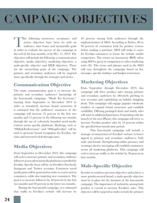 24
T
he following awareness, acceptance and
action objectives have been set with an
audience, time frame and measurable goals
in order to evaluate the success of the campaign at
the end of the four months, or by Dec. 31, 2019. The
objectives will include the following: a communication
objective, media objectives, marketing objectives, a
male-specific objective and MLB objectives. These
are the overarching goals of the campaign. The
primary and secondary audiences will be targeted
more specifically through the strategies and tactics.
Communication Objective
The main communication goal is to increase the
primary and secondary audiences’ knowledge of
the four-month campaign, “Made For Everyone,”
running from September to December 2019 in
order to transitively increase brand awareness. It
is estimated that the audiences’ awareness of the
campaign will increase 25 percent in the first two
months and 15 percent in the following two months
through the use of cohesively branded social media
content across specific platforms. Hashtags, such as
“#MadeForEveryone” and “#ShopEverkin” will be
used to generate brand recognition for Everkin, site
visits and increased click-through rates.
Male-Specific Objective
In order to reinforce previous objectives and achieve a
more gender-neutral brand, a male-specific objective
must be in place for the duration of the four-month
campaign. The importance of inclusivity among both
genders is crucial to increase Everkin’s sales. This
objective will be targeted at males in both the primary
Media Objectives
40 percent among both audiences through the
implementation of SEO. According to Forbes, 80 to
90 percent of consumers look for product reviews
before making a purchase. SEO will make it easier
for Everkin consumers to locate the website amidst
competitors. The return on investment (ROI) when
using SEO is great in comparison to other marketing
tools (26). The terms and phrases used in the SEO
will vary throughout the campaign based on key
messages, specific holidays and budget restrictions.
Marketing Objectives
From September through December 2019, this
campaign will drive product sales among primary
and secondary audiences by effectively pitching to
new accounts and capitalizing on holiday shopping
deals. This campaign will engage popular wholesale
retailers to expand brand awareness and establish
credibility. Offering packaged deals and timely sales
will assist in additional purchases. Coinciding with the
launch of the new iPhone, this campaign will strive to
increase Everkin product sales by 10 percent within
the specified four-month time period.
	 This four-month campaign will include a
strategic reconstruction of Everkin’s website to better
appeal to primary and secondary audiences, both
male and female. Strengthening online presence and
creating cohesive messaging will establish consistency
across all marketing platforms. This campaign will
seek to increase traffic to the website by 30 percent in
four months.
From September to December 2019, this campaign
will seek to increase primary and secondary audience
followersacrossallsocialmediaplatformscontrolledby
Everkin. Specific focus will be on Everkin’s Facebook,
Instagram and Twitter accounts. Consistent social
media posts will be generated in order to reach current
consumers, while also targeting new consumers. The
goal is to increase followers by 40 percent in the first
two months and 20 percent in the latter two months.
	 During the four-month campaign, it is estimated
that traffic to Everkin’s website will increase by
CAMPAIGN OBJECTIVES
 