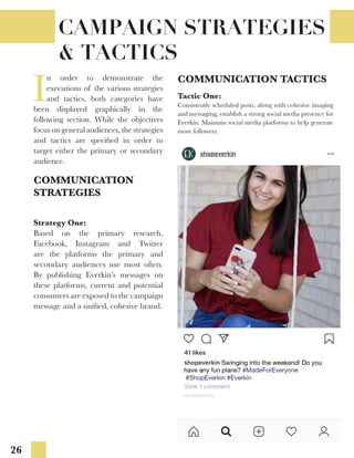 26
CAMPAIGN STRATEGIES
& TACTICS
I
n order to demonstrate the
executions of the various strategies
and tactics, both categories have
been displayed graphically in the
following section. While the objectives
focus on general audiences, the strategies
and tactics are specified in order to
target either the primary or secondary
audience.
COMMUNICATION
STRATEGIES
Strategy One:
Based on the primary research,
Facebook, Instagram and Twitter
are the platforms the primary and
secondary audiences use most often.
By publishing Everkin’s messages on
these platforms, current and potential
consumers are exposed to the campaign
message and a unified, cohesive brand.
COMMUNICATION TACTICS
Tactic One:
Consistently scheduled posts, along with cohesive imaging
and messaging, establish a strong social media presence for
Everkin. Maintain social media platforms to help generate
more followers.
 