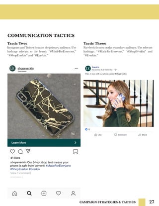 27
COMMUNICATION TACTICS
CAMPAIGN STRATEGIES & TACTICS
Tactic Two:
Instagram and Twitter focus on the primary audience. Use
hashtags relevant to the brand: “#MadeForEveryone,”
“#ShopEverkin” and “#Everkin.”
Tactic Three:
Facebook focuses on the secondary audience. Use relevant
hashtags: “#MadeForEveryone,” “#ShopEverkin” and
“#Everkin.”
 
