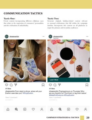 29
COMMUNICATION TACTICS
CAMPAIGN STRATEGIES & TACTICS
Tactic Two:
Generate original, holiday-related content relevant
to seasonal celebrations that fall within the campaign
timeline. Incorporate this content on all platforms to
target the primary and secondary audiences.
Tactic One:
Create content incorporating different cellphone cases
that relate to the expression of consumers’ personalities
and the celebration of individuality.
 
