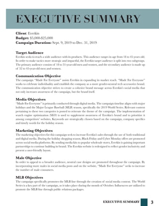 3
Client: Everkin
Budget: $5,000-$25,000
Campaign Duration: Sept. 9, 2019 to Dec. 31, 2019
Target Audience
Everkin seeks to reach a wide audience with its products. This audience ranges in age from 18 to 45 years old.
In order to make tactics more strategic and impactful, the Everkin target audience is split into two subgroups.
The primary audience consists of 18 to 31-year-old men and women, and the secondary audience is made up
of 32 to 45-year-old men and women.
Communication Objective
The campaign “Made For Everyone” assists Everkin in expanding its market reach. “Made For Everyone”
works to celebrate individuality and establish the company as a more gender-neutral tech accessories brand.
The communication objective strives to create a cohesive brand message across Everkin’s social media that
not only increases awareness of the campaign, but the brand itself.
Media Objectives
“Made For Everyone” is primarily conducted through digital media. The campaign timeline aligns with major
holidays and the Major League Baseball (MLB) season, specifically the 2019 World Series. Relevant content
pertaining to these two categories is posted to reiterate the theme of the campaign. The implementation of
search engine optimization (SEO) is used to supplement awareness of Everkin’s brand and to prioritize it
among competitors’ websites. Keywords are strategically chosen based on the campaign, company specifics
and timely words for the holiday season.
Marketing Objectives
The marketing objectives for this campaign seek to increase Everkin’s sales through the use of both traditional
and digital media. During the holiday shopping season, Black Friday and Cyber Monday offers are promoted
across social media platforms. By sending media kits to popular wholesale stores, Everkin is gaining important
partnerships to continue building its brand. The Everkin website is redesigned to reflect gender inclusivity and
present a user-friendly layout.
Male Objective
In order to appeal to a broader audience, neutral case designs are promoted throughout the campaign. By
incorporating more males in social media posts and on the website, “Made For Everyone” seeks to increase
the number of male consumers.
MLB Objectives
The campaign specifically promotes the MLB line through the creation of social media content. The World
Series is a key part of the campaign, as it takes place during the month of October. Influencers are utilized to
promote the MLB line through public relations packages.
EXECUTIVE SUMMARY
EXECUTIVE SUMMARY
 