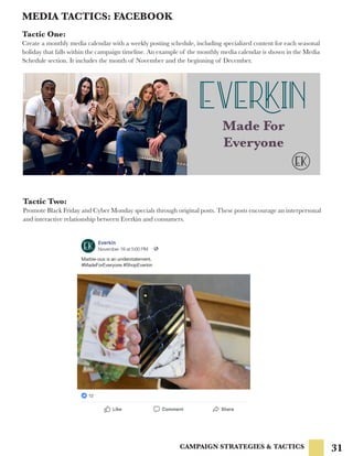 31
MEDIA TACTICS: FACEBOOK
CAMPAIGN STRATEGIES & TACTICS
Tactic One:
Create a monthly media calendar with a weekly posting schedule, including specialized content for each seasonal
holiday that falls within the campaign timeline. An example of the monthly media calendar is shown in the Media
Schedule section. It includes the month of November and the beginning of December.
Tactic Two:
Promote Black Friday and Cyber Monday specials through original posts. These posts encourage an interpersonal
and interactive relationship between Everkin and consumers.
Made For
Everyone
 