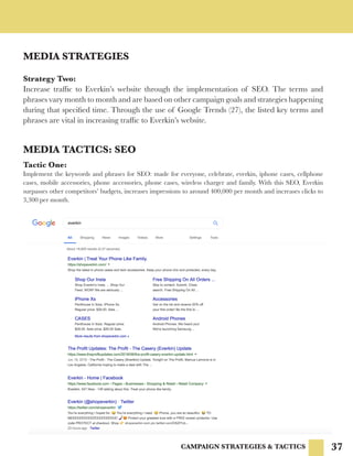 37
MEDIA STRATEGIES
CAMPAIGN STRATEGIES & TACTICS
Strategy Two:
Increase traffic to Everkin’s website through the implementation of SEO. The terms and
phrases vary month to month and are based on other campaign goals and strategies happening
during that specified time. Through the use of Google Trends (27), the listed key terms and
phrases are vital in increasing traffic to Everkin’s website.
MEDIA TACTICS: SEO
Tactic One:
Implement the keywords and phrases for SEO: made for everyone, celebrate, everkin, iphone cases, cellphone
cases, mobile accessories, phone accessories, phone cases, wireless charger and family. With this SEO, Everkin
surpasses other competitors’ budgets, increases impressions to around 400,000 per month and increases clicks to
3,300 per month.
 