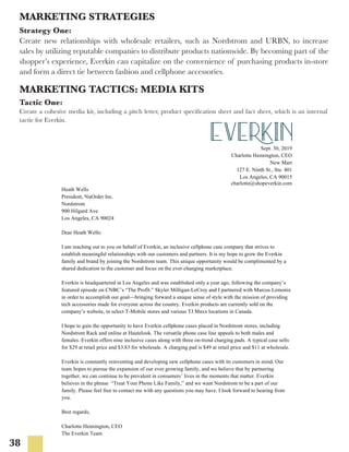 38
MARKETING STRATEGIES
Strategy One:
Create new relationships with wholesale retailers, such as Nordstrom and URBN, to increase
sales by utilizing reputable companies to distribute products nationwide. By becoming part of the
shopper’s experience, Everkin can capitalize on the convenience of purchasing products in-store
and form a direct tie between fashion and cellphone accessories.
MARKETING TACTICS: MEDIA KITS
Tactic One:
Create a cohesive media kit, including a pitch letter, product specification sheet and fact sheet, which is an internal
tactic for Everkin.
Sept. 30, 2019
Charlotte Hennington, CEO
New Mart
127 E. Ninth St., Ste. 401
Los Angeles, CA 90015
charlotte@shopeverkin.com
Heath Wells
President, NuOrder Inc.
Nordstrom
900 Hilgard Ave.
Los Angeles, CA 90024
Dear Heath Wells:
I am reaching out to you on behalf of Everkin, an inclusive cellphone case company that strives to
establish meaningful relationships with our customers and partners. It is my hope to grow the Everkin
family and brand by joining the Nordstrom team. This unique opportunity would be complimented by a
shared dedication to the customer and focus on the ever-changing marketplace.
Everkin is headquartered in Los Angeles and was established only a year ago, following the company’s
featured episode on CNBC’s “The Profit.” Skyler Milligan-LeCroy and I partnered with Marcus Lemonis
in order to accomplish our goal—bringing forward a unique sense of style with the mission of providing
tech accessories made for everyone across the country. Everkin products are currently sold on the
company’s website, in select T-Mobile stores and various TJ Maxx locations in Canada.
I hope to gain the opportunity to have Everkin cellphone cases placed in Nordstrom stores, including
Nordstrom Rack and online at Hautelook. The versatile phone case line appeals to both males and
females. Everkin offers nine inclusive cases along with three on-trend charging pads. A typical case sells
for $29 at retail price and $3.83 for wholesale. A charging pad is $49 at retail price and $11 at wholesale.
Everkin is constantly reinventing and developing new cellphone cases with its customers in mind. Our
team hopes to pursue the expansion of our ever growing family, and we believe that by partnering
together, we can continue to be prevalent in consumers’ lives in the moments that matter. Everkin
believes in the phrase “Treat Your Phone Like Family,” and we want Nordstrom to be a part of our
family. Please feel free to contact me with any questions you may have. I look forward to hearing from
you.
Best regards,
Charlotte Hennington, CEO
The Everkin Team
 