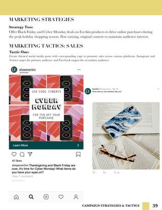 39
MARKETING STRATEGIES
Strategy Two:
Offer Black Friday and Cyber Monday deals on Everkin products to drive online purchases during
the peak holiday shopping season. Post varying, original content to maintain audience interest.
MARKETING TACTICS: SALES
Tactic One:
Create themed social media posts with corresponding copy to promote sales across various platforms. Instagram and
Twitter target the primary audience and Facebook targets the secondary audience.
CAMPAIGN STRATEGIES & TACTICS
 