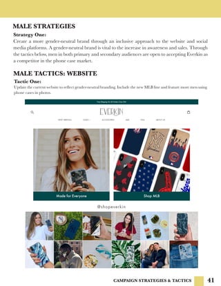 41CAMPAIGN STRATEGIES & TACTICS
MALE STRATEGIES
Strategy One:
Create a more gender-neutral brand through an inclusive approach to the website and social
media platforms. A gender-neutral brand is vital to the increase in awareness and sales. Through
the tactics below, men in both primary and secondary audiences are open to accepting Everkin as
a competitor in the phone case market.
MALE TACTICS: WEBSITE
Tactic One:
Update the current website to reflect gender-neutral branding. Include the new MLB line and feature more men using
phone cases in photos.
 