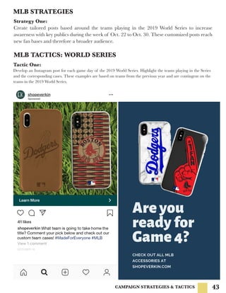 43CAMPAIGN STRATEGIES & TACTICS
MLB STRATEGIES
Strategy One:
Create tailored posts based around the teams playing in the 2019 World Series to increase
awareness with key publics during the week of Oct. 22 to Oct. 30. These customized posts reach
new fan bases and therefore a broader audience.
MLB TACTICS: WORLD SERIES
Tactic One:
Develop an Instagram post for each game day of the 2019 World Series. Highlight the teams playing in the Series
and the corresponding cases. These examples are based on teams from the previous year and are contingent on the
teams in the 2019 World Series.
 