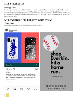 44
MLB TACTICS: “CELEBRATE” YOUR TEAM
MLB STRATEGIES
Strategy Two:
Encourage interaction with the primary and secondary audiences via social media with a series of
countdown posts leading up to the 2019 World Series. Feature images of the MLB case designs and
corresponding copy to excite consumers about the Series, and encourage followers to “celebrate”
their favorite team.
Tactic One:
An example of the social media countdown posts can be seen here.
 