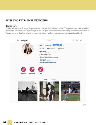 46
MLB TACTICS: INFLUENCERS
CAMPAIGN STRATEGIES & TACTICS
Tactic Two:
Provide influencers with a specific promotional code for their followers to use. This promotional code provides a
discount for consumers, and a percentage of the sale goes to the influencer to encourage continuous promotion of
Everkin products. Based on primary research, the primary audience uses promotional codes when offered.
(28)
 