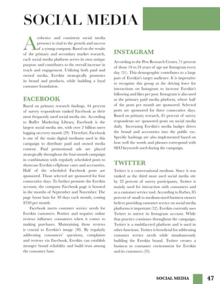 47
A
cohesive and consistent social media
presence is vital to the growth and success
of a young company. Based on the results
of the primary and secondary market research,
each social media platform serves its own unique
purpose and contributes to the overall increase in
reach and engagement. Utilizing both paid and
owned media, Everkin strategically promotes
its brand and products, while building a loyal
customer foundation.
Based on primary research findings, 44 percent
of survey respondents ranked Facebook as their
most frequently used social media site. According
to Buffer Marketing Library, Facebook is the
largest social media site, with over 2 billion users
logging on every month (29). Therefore, Facebook
is one of the main digital mediums used in this
campaign to distribute paid and owned media
content. Paid promotional ads are placed
strategically throughout the four-month campaign
in combination with regularly scheduled posts to
showcase Everkin cellphone cases and accessories.
Half of the scheduled Facebook posts are
sponsored. Those selected are sponsored for four
consecutive days. To further promote the Everkin
account, the company Facebook page is boosted
in the months of September and November. The
page boost lasts for 30 days each month, costing
$330 per month.
	 Facebook meets customer service needs for
Everkin customers. Positive and negative online
reviews influence consumers when it comes to
making purchases. Maintaining those reviews
is crucial to Everkin’s image (30). By regularly
addressing consumers’ questions, complaints
and reviews via Facebook, Everkin can establish
stronger brand reliability and build trust among
the consumer base.
INSTAGRAM
FACEBOOK
TWITTER
According to the Pew Research Center, 71 percent
of those 18 to 24 years of age use Instagram every
day (31). This demographic contributes to a large
part of Everkin’s target audience. It is imperative
to recognize this group as the driving force for
interactions on Instagram to increase Everkin’s
following and likes per post. Instagram is also used
as the primary paid media platform, where half
of the posts per month are sponsored. Selected
posts are sponsored for three consecutive days.
Based on primary research, 81 percent of survey
respondents see sponsored posts on social media
daily. Increasing Everkin’s media budget drives
the brand and accessories into the public eye.
Specific hashtags are also implemented based on
how well the words and phrases correspond with
SEO keywords used during the campaign.
SOCIAL MEDIA
Twitter is a conversational medium. Since it was
ranked as the third most used social media site
by 22 percent of survey participants, Twitter is
mainly used for interaction with consumers and
as a customer service tool. According to Forbes, 85
percent of small to medium-sized business owners
believe providing customer service on social media
platforms is important (32). Everkin currently uses
Twitter to mirror its Instagram account. While
that practice continues throughout the campaign,
Twitter is a multifaceted platform and is used in
other functions. Twitter is beneficial for addressing
customer service needs while simultaneously
building the Everkin brand. Twitter creates a
business to consumer environment for Everkin
and its customers (33).
SOCIAL MEDIA
 