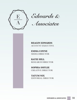 55
E
A
Edwards &
Associates
REAGIN EDWARDS
ACCOUNT EXECUTIVE
EMMA COYNE
MEDIA DIRECTOR
KATIE HILL
RESEARCH DIRECTOR
SOPHIA SMYLIE
CREATIVE DIRECTOR
TATUM NIX
EDITORIAL DIRECTOR
EDWARDS & ASSOCIATES
 