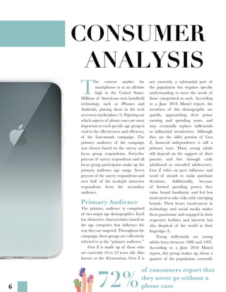 6
CONSUMER
ANALYSIS
T
he current market for
smartphones is at an all-time
high in the United States.
Millions of Americans own handheld
technology, such as iPhones and
Androids, placing them in the tech
accessorymarketplace(3).Figuringout
which aspects of phone cases are most
important to each specific age group is
vital to the effectiveness and efficiency
of the four-month campaign. The
primary audience of the campaign
was chosen based on the survey and
focus group respondents. Forty-five
percent of survey respondents and all
focus group participants make up the
primary audience age range. Seven
percent of the survey respondents and
over half of the in-depth interview
respondents form the secondary
audience.
not currently a substantial part of
the population but requires specific
understanding to meet the needs of
those categorized as such. According
to a June 2018 Mintel report, the
members of this demographic are
quickly approaching their prime
earning and spending years, and
may eventually replace millennials
as influential trendsetters. Although
they are the older portion of Gen
Z, financial independence is still a
primary issue. Many young adults
still depend on the support of their
parents and live through early
adulthood as extended adolescence.
Gen Z relies on peer influence and
word of mouth to make purchase
decisions. Additionally, because
of limited spending power, they
value brand familiarity and feel less
motivated to take risks with emerging
brands. Their heavy involvement in
technology and social media makes
them passionate and engaged in their
respective hobbies and interests but
also skeptical of the world at their
fingertips (4).
	 Young millennials are young
adults born between 1988 and 1997.
According to a June 2018 Mintel
report, this group makes up about a
quarter of the population, currently
Primary Audience
The primary audience is comprised
of two major age demographics. Each
has distinctive characteristics based on
the age categories that influence the
way they are targeted. Throughout the
campaign, these groups are collectively
referred to as the “primary audience.”
	 Gen Z is made up of those who
are currently 18 to 22 years old. Also
known as the iGeneration, Gen Z is
72%
of consumers report that
they never go without a
phone case72%
 
