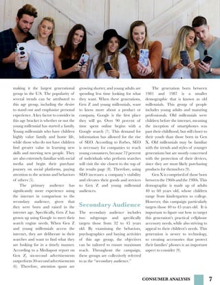 7
making it the largest generational
group in the U.S. The popularity of
several trends can be attributed to
this age group, including the desire
to stand out and emphasize personal
experience. A key factor to consider in
this age bracket is whether or not the
young millennial has started a family.
Young millennials who have children
highly value family and home life,
while those who do not have children
find greater value in learning new
skills and meeting new people. They
are also extremely familiar with social
media and begin their purchase
journey on social platforms, paying
attention to the actions and behaviors
of others (5).
	 The primary audience has
significantly more experience using
the internet in comparison to the
secondary audience, given that
they were born and raised in the
internet age. Specifically, Gen Z has
grown up using Google to meet their
search engine needs. When Gen Z
and young millennials access the
internet, they are deliberate in their
searches and want to find what they
are looking for in a timely manner.
According to a Mediapost report on
Gen Z, six-second advertisements
outperform30-secondadvertisements
(6). Therefore, attention spans are
	 The generation born between
1981 and 1987 is a smaller
demographic that is known as old
millennials. This group of people
includes young adults and maturing
professionals. Old millennials were
children before the internet, meaning
the inception of smartphones was
past their childhood, but still closer to
their youth than those born in Gen
X. Old millennials may be familiar
with the trends and styles of younger
generations but are mostly concerned
with the protection of their devices,
since they are most likely purchasing
products for themselves (9).
	 Gen X is comprised of those born
betweenthe1960sandthe1980s.This
demographic is made up of adults
40 to 60 years old, whose children
range from kindergarten to college.
However, this campaign particularly
targets those 40 to 45 years old. It is
important to figure out how to target
this generation’s practical cellphone
accessory needs, while also striving to
appeal to their children’s needs. This
generation is newer to technology,
so creating accessories that protect
their families’ phones is an important
aspect to consider (9).
Secondary Audience
CONSUMER ANALYSIS
The secondary audience includes
two subgroups and specifically
targets those from 32 to 45 years
old. By examining the behaviors,
psychographics and buying activities
of this age group, the objectives
can be tailored to ensure maximum
reach. Throughout the campaign,
these groups are collectively referred
to as the “secondary audience.”
growing shorter, and young adults are
spending less time looking for what
they want. When these generations,
Gen Z and young millennials, want
to know more about a product or
company, Google is the first place
they will go. Over 90 percent of
time spent online begins with a
Google search (7). This demand for
information has allowed for the rise
of SEO. According to Forbes, SEO
is necessary for companies to reach
young consumers, because 72 percent
of individuals who perform searches
will visit the site closest to the top of
the results page (8). Therefore, using
SEO increases a company’s visibility
and elevates their goods and services
to Gen Z and young millennial
audiences.
 