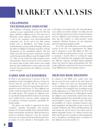 8
MARKET ANALYSIS
The cellphone technology industry has and will
continue to grow exponentially in the U.S. The first
phone call from a cellphone was in 1973 when one of
Motorola’s senior engineers, Martin Cooper, placed
a call to the company’s rival telecommunications
corporation (10). At the end of the 20th century,
brands such as BlackBerry and Nokia became
household names among mobile technology. However,
the influx of cellphone technology took place with the
development of the smartphone industry. The first
widely successful and innovative touchscreen product
was the first generation iPhone created by Apple in 2007
(11). This was the world’s first fully integrated touch-
based interface. This meant that the screen needed to
be entirely made of glass, which made it more fragile
than any other mobile phones on the market. In order
to protect this advancement, the cellphone accessories
market emerged.
In 2018, it was reported that 77 percent of the U.S.
population owned a smartphone; this was a 35 percent
increase from the year 2011. Of the 77 percent of
smartphone users, 79 percent reported that they used a
protective case for their device (12). The cellphone case
market is directly impacted by the proliferate demand
for mobile phones. The majority of cellphone cases
are specifically designed with the mission of protecting
users’ cellular devices, however, stylistic components
can influence consumers’ purchases, specifically the
female market.
	 The phone case market is segmented into three
categories: material, functionality and purchase
location (13). Common mobile device materials include
leather, metal, plastic and silicone. Material selection is
based on consumers’ preference—how the consumer
wants the case to look and feel and what the protective
perception of each material is. Functionality refers
CASES AND ACCESSORIES
In relation to the MLB cases, studies show that
the top seven fan bases reside in the cities shown in
Figure. 1. These seven cities were determined based
on fan population in conjunction with social media
conversations. The leading fan base according to social
media applications as of April 2019 is the New York
Yankees with 8.7 million fans (15). Although the market
for cellphone cases is nationwide, statistics have shown
that highly populated cities, specifically near the coasts,
tend to produce a greater volume of sales. Therefore,
the possibility of a direct correlation between sales,
dense population and disposable income is great. For
example, California, New York and Massachusetts all
rank among the top 20 states in the nation with the
highest disposable income (16). Statista research also
shows that 83 percent of people in urban populations
own a smartphone, positioning them as members of
the cellphone accessories market (17).
CELLPHONE
TECHNOLOGY INDUSTRY
to the phone case product type: the archetypal phone
cases, wallet cases, battery charger cases, flip cases and
more. Purchase points vary between in-store locations,
such as a cellphone carrier storefront, online purchases
from big box retailers or small privately owned
companies. Purchase locations are also dependent
upon the targeted geographic market.
As of 2017, the mobile phone accessories market
revenue in the U.S. was approximately $27 billion
and is estimated to reach $66 billion in 2025 (14).
With a steadily increasing market revenue, it is crucial
to maximize a brand’s efforts in reaching the target
market. The market for this campaign can be separated
into different segments, including largely populated
urban cities based on region and population size. The
market will further expand into the top seven fan bases
in the MLB based on recent product releases.
MLB FAN BASE REGIONS
 
