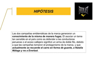 HIPÓTESIS
Las dos campañas emblemáticas de la marca generaron un
conocimiento de la misma de manera fugaz. El asociar un tema
tan sensible en el país como es defender a las conductoras
peruanas o el acoso callejero significó un arma de doble filo, debido
a que las campañas tomaron el protagonismo de la marca, y que
actualmente se recuerde el carro en forma de guante, a Natalia
Málaga y no a Everlast.
 
