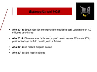 Estimación del VCM
• Año 2013: Según Gestión su exposición mediática está valorizado en 1.2
millones de dólares
• Año 2014: El awareness de la marca pasó de un menos 20% a un 93%,
posicionándose en 2do puesto junto a Adidas
• Año 2015: no realizó ninguna acción
•
• Año 2015: solo redes sociales
 