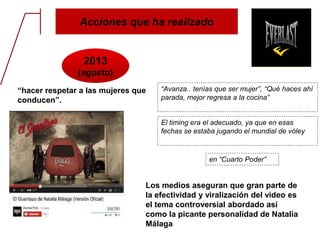 Acciones que ha realizado
2013
(agosto)
“hacer respetar a las mujeres que
conducen”.
“Avanza.. tenías que ser mujer”, “Qué haces ahí
parada, mejor regresa a la cocina”
El timing era el adecuado, ya que en esas
fechas se estaba jugando el mundial de vóley
en “Cuarto Poder”
Los medios aseguran que gran parte de
la efectividad y viralización del video es
el tema controversial abordado así
como la picante personalidad de Natalia
Málaga
 