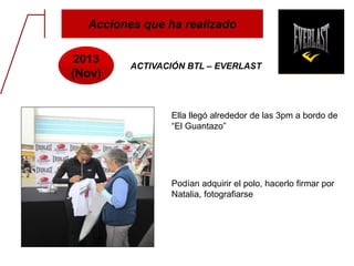 Acciones que ha realizado
2013
(Nov)
ACTIVACIÓN BTL – EVERLAST
Ella llegó alrededor de las 3pm a bordo de
“El Guantazo”
Podían adquirir el polo, hacerlo firmar por
Natalia, fotografiarse
 