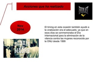 Acciones que ha realizado
Nov
2014
El timing en esta ocasión también ayudó a
la viralización era el adecuado, ya que en
esos días se conmemoraba el Día
Internacional para la eliminación de la
vilencia contra las mujeres reconocido por
la ONU desde 1999
 