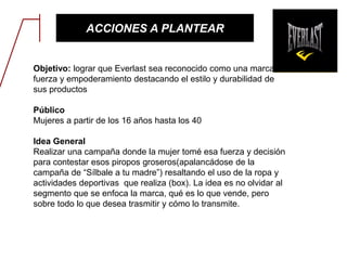 ACCIONES A PLANTEAR
Objetivo: lograr que Everlast sea reconocido como una marca de
fuerza y empoderamiento destacando el estilo y durabilidad de
sus productos
Público
Mujeres a partir de los 16 años hasta los 40
Idea General
Realizar una campaña donde la mujer tomé esa fuerza y decisión
para contestar esos piropos groseros(apalancádose de la
campaña de “Sílbale a tu madre”) resaltando el uso de la ropa y
actividades deportivas que realiza (box). La idea es no olvidar al
segmento que se enfoca la marca, qué es lo que vende, pero
sobre todo lo que desea trasmitir y cómo lo transmite.
 
