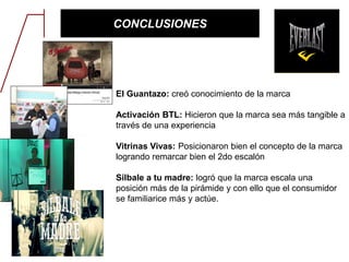 CONCLUSIONES
El Guantazo: creó conocimiento de la marca
Activación BTL: Hicieron que la marca sea más tangible a
través de una experiencia
Vitrinas Vivas: Posicionaron bien el concepto de la marca
logrando remarcar bien el 2do escalón
Silbale a tu madre: logró que la marca escala una
posición más de la pirámide y con ello que el consumidor
se familiarice más y actúe.
 