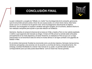 CONCLUSIÓN FINAL
La gran viralización y acogida de “Sílbale a tu madre” fue el protagonista de la campaña, generando
que el consumidor peruano actúe a favor de una causa social y no a favor de la marca. Este factor
social, que en un comienzo fue el gancho viral, tomó el protagonismo desvirtuando el objetivo.
Asimismo, los encargados no supieron canalizar esta gran acogida; por el contrario, desde la fecha no
han realizado campañas para ayudar a que esta relación se fortalezca.
Asimismo, Sportex al comprar la licencia de la marca en Chile y traerla a Perú no han sabido explotarla
ni definir a qué segmento del mercado se dirigen. Si bien el Chile (al ser la central) están enfocados
principalmente en la moda deportiva y al sector femenino, lo realizado en Perú es que con un bajo
presupuesto no se transmita la idea de venta en el área del box ni se logre combatir a los gigantes de
Adidas ni Nike.
En el ámbito internacional, Everlast es reconocida como una de las mejores y famosas marcas de box,
donde las camapañas y las acciones van de acuerdo a una línea de fuerza y empoderamiento. Sin
embargo, Everlast Worldwide Inc al tener más marcas en su poder, no permite darle la atención
correspondiente para que esta pueda desarrollarse como lo hacen las marcas grandes.
 
