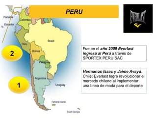 PERU
1
2
Hermanos Isaac y Jaime Avayú.
Chile: Everlast logra revolucionar el
mercado chileno al implementar
una línea de moda para el deporte
Fue en el año 2009 Everlast
ingresa al Perú a través de
SPORTEX PERU SAC
 