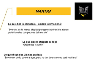 MANTRA
Lo que dice la compañía – ámbito internacional
“Everlast es la marca elegida por generaciones de atletas
profesionales campeones del mundo”
Lo que dice la etiqueta de ropa
“Greatness is within”
Lo que dicen sus últimas gráficas
“Soy mejor de lo que era ayer, pero no tan buena como seré mañana”
 