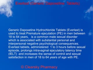 Everlast (Generic Dapoxetine Tablets)
© Clearsky Pharmacy
Generic Dapoxetine Hydrochloride Tablets (Everlast) is
used to treat Premature ejaculation (PE) in men between
18 to 64 years, is a common male sexual disorder
which is associated with substantial personal and
interpersonal negative psychological consequences.
Everlast tablets, administered 1 to 3 hours before sexual
episode, prolongs intravaginal ejaculatory latency time
(IELT) and increases the sense of control and sexual
satisfaction in men of 18 to 64 years of age with PE.
 