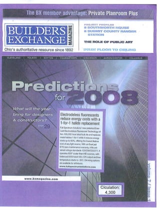 The BX member advantage

                                                                              PROJECT PROFILES
                                                                              ■ SOUTHWORTH HOUSE

 BUILDERS                                                                     ■ SUMMIT COUNTY RANGER
                                                                                 STATION


 EXCHANGE                                                                     THE ROLE OF PUBLIC ART


Ohio's authoritative resource since 1892                                      SPOTLIGHT FLOOR TO CEILING


 CLEVELAND   I    TOLEDO   I   DAYTON   I    YOLJNGSTOWN               I      CINCINNATI     I    AKRON/CANTON   I   COLUMDUS




                                                              I I




       'hat will the ye
                   wt ^1
      ring for design                         Electrodeless fluorescents
     & c                                    I reduce energy costs with a
                                            |1-for-1 halide replacement
                                            j full Spectrum Solutions1 new patented &w-
                                             Usl Beclrodeless Fluorescent Technology of
                                             fers 100,000 hour rated bub life and replaces
                                             metal hafdes i-for-1 wWo H reduces energy
                                             cosls up to 60%, offering the lowest lifetime
                                            | cos! of any fight source. With an EverLasl
                                             S'lO zero maintenance warranty, it fiis iri-
                                             versal voltage slandards 120/20&220/277. ft
                                             operates 800" coder than HID sources, with
                                             balanced 5000 kelvin 90»- CRI output and low
                                             temperature starts to -30C. Dimmhg options
                                             aie availabte for al fixtures.

                                             www.full3poctrurnoolutions.com



                                                  J
                 WWW.bxmaga2lne.com


                                                                                                 Ciculation:
                                                                                                   4,300

                                                                                
 