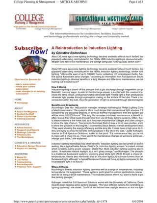College Planning & Management — ARTICLE ARCHIVE                                                                         Page 1 of 3




PUBLISHED BY THE PETER LI EDUCATION GROUP
  CATECHIST         College Planning & Management             School Planning & Management           Today's Catholic Teacher        Pf

                                   The information resource for construction, facilities, business,
                              and technology professionals serving the college and university market.



                                      A Reintroduction to Induction Lighting
                                      by Christine Beitenhaus
                                      About 30 years ago a new lighting technology became available without much fanfare, but
                                      popularity after being reintroduced in the 1990s. With induction lighting's obvious benefits
                                      lifespan and little-to-no maintenance, are college campuses rushing out to switch over?


                                      About 30 years ago a new lighting technology became available without much fanfare, but
                                      popularity after being reintroduced in the 1990s. Induction lighting technology, similar to flu
                                      lighting, “offers a life span of up to 100,000 hours, outlasting 100 incandescent bulbs, five
                                      five typical fluorescent lamp changes,” according to information from Full Spectrum Solutio
Click here for Services to:           induction lighting’s obvious benefits of a long lifespan and little-to-no maintenance, are col
                                      rushing out to switch over?
- start a subscription
- renew your current                  How It Works
  subscription                        Induction lighting is based off the principle that a gas discharge through magnetism can pr
- make changes to an existing         Basically, mercury vapor, located in the discharge vessel, is excited with the creation of a
  subscription
                                      inside the lamp vessel, producing invisible ultraviolet light. Visible light is then produced wh
                                      ultraviolet light passes through a phosphor coating on the surface of the tube. There is no
HOME                                  connection within the bulb, thus the generation of light is achieved through electromagneti
   Homepage
                                      Benefits and Drawbacks
ABOUT                                 According to Dae Hur, HID product manager, strategic marketing for Philips Lighting Comp
                                      of electrodes means, “the system’s life is much longer than conventional light sources. If th
   About the Magazine
                                      components are designed properly, in terms of thermal management, then the system ave
   Contact the Staff
   Writer's Guidelines                will be about 100,000 hours.” This long life translates into lower maintenance, a benefit to
   Editorial Calendar                 often recoup their initial costs through time from use of these lighting systems. Often, the o
                                      to these systems is the initial cost, so it has been important for colleges and cities using in
                                      to show the rate of return. “Sacramento Municipal District does a lot of case studies, and th
RESOURCES
                                      to show the payback in the long life,” commented Steve Beede, market development mana
   Article Archive                    “They were showing the energy efficiency and the long life. It does have a high price to it r
   Research and Reports               they are trying to show the benefits in the payback in the life of the bulb.” Joelle Kolhagen,
   Meetings Calendar                  director for Full Spectrum Solutions, added to that point. “It’s maintenance free; you’re not
   Related Links
   The Marketplace
                                      to mess with it once it is up. There aren’t the maintenance charges of someone going out a
                                      change your bulbs,” she explained.
CONTESTS & AWARDS                     Induction lighting technology has other benefits. Induction lighting can be turned on and of
   Education Design Showcase          waiting, like a typical halide fixture. Philip’s QL induction lighting system “is instant on/insta
   Impact on Learning                 which is helpful during power outages,” stated Hur. Most induction lighting systems also ha
                                      optics. “It replicates natural daylight, so it isn’t glowy orange,” said Kolhagen. The phospho
ADVERTISE                             to a traditional fluorescent system’s, providing great white light of CRI 80 with a choice of c
   Media Kit                          temperatures. Beede also mentioned that an induction light puts out more lumens than an
   List Rental                        fluorescent light, although “a typical fluorescent fixture will have six lights compared to the
   Telemarketing                      incandescent light in its fixture.”
   Article Reprints
   Prepress Tech. Support             Where It Works
                                      According to Beede, induction lighting operates well at a range of temperatures, including
                                      temperatures. He suggested, “These systems work great for outdoor applications, places w
                                      want to be doing a lot of maintenance. This includes places where you want to have a goo
                                      like parking garages.”

                                      Kolhagen noted that Full Spectrum Solutions works with the University of California, Davis
                                      recently been redoing some parking garages. “We have different options for controlling [ou
                                      lighting systems],” she stated. “Some of the fixtures have daylight sensors so that the light




http://www.peterli.com/cpm/resources/articles/archive.php?article_id=1878                                                   8/6/2008
 