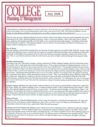 COLLEG
Planning Csf Management
                                                                    July 2008




A Reproduction lo Induction Lighting by Christine Beitenhaus About 30years ago a new lighting technology became available
without much fanfare, but il only gained popularity after being reintroc/ucecl in ihe 1990s. With induction lighting's obvious
benefits of a long lifespan and litdc-to-no inuinh-nance, are college campuses rushing out to switch over?


About 30 years ago a new lighting technology became available without much fanfare, but it only gained popularity after being
re introduced in the 1990s. Induction lighting technology, similar to fluorescent lighting, "offers a life span of up to 100.000
hours, outlasting 100 incandescent bulbs, five HID lights, or live typical fluorescent lamp changes," according to information
from Full Spectrum Solutions. With induction lighting's obvious benefits ofa long lifespan and Httle-to-no maintenance, are
college campuses rushing out to switch over?


How It Works
induction lighting is based off the principle Unit a gas discharge through magnetism can produce light. Basically, mercury vapor,
located in the discharge vessel, is excited with the creation ofa magnetic field inside the lamp vessel, producing invisible ultra
violet light. Visible light is then produced when the ultraviolet light passes through a phosphor coating on the surface of the
tube. There is no electrical connection within the bulb, thus the generation of light is achieved through electromagnetic induc
tion.


Benefits and Drawbacks
According to Dae llur, HID product manager, strategic marketing for Philips Lighting Company, the lack of electrodes means,
"the system's life is much longer than conventional light sources. If the system components are designed properly, in terms of
thermal management, then the system average raied life will be about 100.000 hours." This long life translates into lower main
tenance, a benefit to colleges who often recoup their initial costs through time from use of these lighting systems. Often, the only
drawback to these systems is the initial cost, so it has been important for colleges and cities using induction lighting to show the
rate of return. "Sacramento Municipal District docs a lot of case studies, and they were trying to show the payback in the long
life." commented Steve Beede, market development manager at l.utron. "They were showing the energy efficiency and the long
life. It does have a high price lo it right now, and they are trying to show the benefits in the payback in the life of the bulb."
JoeMe Kolflagen, marketing director for Full Spectrum Solutions, added to that point. "Its maintenance free: you're not going to
have to mess with it once it is up. There aren't the maintenance charges of someone going out and having to change your bulbs."
she explained.


Induction lighting technology has other benefits. Induction lighting can be turned on and off without waiting, like a typical hai-
ide fixture. Philip's QL induction lighting system "is instant on/instant restrike, which is helpful during power outages," stated
1 lur. Most induction lighting systems also have very good optics. "If replicales natural daylight, so it isn't glowy orange," said
Kolhagen. The phosphors are similar to a traditional fluoresceul system's, providing great white light of CR! 80 with a choice of
color temperalures. Beede also mentioned that an induction light puts out more lumens than an individual fluorescent light, al
though "a typical fluorescent fixture will have six lights compared to the one incandescent light in its fixture/"

Where It Works
According to Beede. induction lighting operates well at a range of temperatures, including lower temperatures. He suggested.
"These systems work great for outdoor applications, places where you don't want to be doing a lot of maintenance. This in
cludes places where you want to have a good deal oflight, like parking garages."


Kolhagen noted that Full Spectrum Solutions works with the University of California, Davis, which has recently been redoing
some parking garages. "We have different options for controlling [our induction lighting systems]." she stated. "Some of the
fixtures have daylight sensors so that the light is off during the day." The fixtures installed in (he UC Davis parking garages can
be dimmed to 50 percent when no one is using the facility. The lighting returns to 100 percent when someone comes in. "The
parking fi.xlures do go down to 50 percent, so you still have the light for safety issues. At 50 percent, the light is still pretty
bright,'' she added.
 