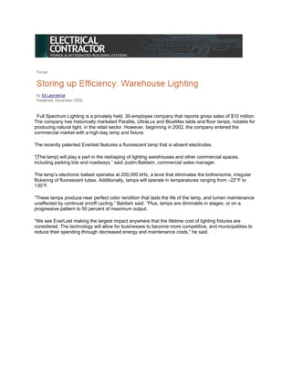 Full Spectrum Lighting is a privately held, 30-employee company that reports gross sales of $10 million.
The company has historically marketed Paralite, UltraLux and BlueMax table and floor lamps, notable for
producing natural light, in the retail sector. However, beginning in 2002, the company entered the
commercial market with a high-bay lamp and fixture.

The recently patented Everlast features a fluorescent lamp that is absent electrodes.

“[The lamp] will play a part in the reshaping of lighting warehouses and other commercial spaces,
including parking lots and roadways,” said Justin Baldwin, commercial sales manager.

The lamp’s electronic ballast operates at 200,000 kHz, a level that eliminates the bothersome, irregular
flickering of fluorescent tubes. Additionally, lamps will operate in temperatures ranging from –22°F to
130°F.

“These lamps produce near perfect color rendition that lasts the life of the lamp, and lumen maintenance
unaffected by continual on/off cycling,” Baldwin said. “Plus, lamps are dimmable in stages, or on a
progressive pattern to 50 percent of maximum output.

“We see EverLast making the largest impact anywhere that the lifetime cost of lighting fixtures are
considered. The technology will allow for businesses to become more competitive, and municipalities to
reduce their spending through decreased energy and maintenance costs,” he said.
 