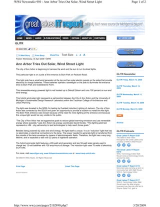 WWJ Newsradio 950 - Ann Arbor Tries Out Solar, Wind Street Light                                                                     Page 1 of 2




GLITR



    E-Mail Story       Print Story      ShareThis    Text Size:       A     A   A
 Posted: Wednesday, 30 April 2008 7:36PM


 Ann Arbor Tries Out Solar, Wind Street Light
 The city of Ann Arbor is beginning to harness the wind and the sun to run its street lights.

 This particular light is on a pole at the entrance to Buhr Park on Packard Road.                                  GLITR Newsletter

 This light pole has a small wind generator at the top and two solar electric panels on the sides that provide     GLITR Friday, March 13, 2009
 electricity to charge batteries. These batteries operate a streetlight on the pole to illuminate the entrance
 drive to Buhr Park and Cobblestone Farm.
                                                                                                                   GLITR Thursday, March 12,
                                                                                                                   2009
 This renewable-energy powered light is not hooked up to Detroit Edison and runs 100 percent on sun and
 wind energy.
                                                                                                                   GLITR Wednesday, March 11,
                                                                                                                   2009
 This hybrid wind-solar light represents a partnership between the City of Ann Arbor and the University of
 Michigan’s Sustainable Design Research Laboratory within the Taubman College of Architecture and
 Urban Planning.                                                                                                   GLITR Tuesday, March 10, 2009


 The light was donated to the SDRL for testing by Everlast Induction Lighting of Jackson. The city of Ann          GLITR Monday, March 9, 2009
 Arbor was contacted by the SDLR and given an opportunity to provide a location to install this test light.
 The Buhr Park entrance was chosen because of the need for more lighting at the entrance and because
 this unique light would be very visible to the public.

 “The City of Ann Arbor has set aggressive goals to reduce global warming emissions and use renewable
 energy where possible," said Ann Arbor city energy coordinator David Konkle. "This lighting pilot test            Archive
 represents a UM - city partnership to test technologies to help reach those goals.”

 Besides being powered by solar and wind energy, the light itself is unique. It is an “induction” light that has   GLITR Podcasts
 no electrodes or electrical connections to the lamp. The power needed to generate light is transferred from
 the outside of the lamp envelope by means of electromagnetic fields. Therefore, the light has a very long         Great Lakes IT Report 3/20
 lifetime, and is expected to last over 22 years of nighttime operation.                                           The latest in tech news
                                                                                                                   throughout the Great Lakes area
                                                                                                                   courtesy of WWJ's Matt Roush.
 The hybrid wind-solar light features a 400-watt wind generator and two 50-watt solar panels used to
 charge two 12-volt batteries with 100 amp-hours of storage. The induction light uses 70 watts of electricity
 at 24 volts.
                                                                                                                   The Great Lakes IT Report
                                                                                                                   03/19
 For more, visit www.a2gov.org, www.fullspectrumsolutions.com or www.tcaup.umich.edu.                              WWJ Technology Editor Matt
                                                                                                                   Roush looks at technology trends
 Â© MMVIII WWJ Radio, All Rights Reserved.                                                                         across the state.



 Print Page                                               Email This Page                                          Great Lakes IT Report-3/18
                                                                                                                   More tech jobs coming up and no
                                                                                                                   more gray hair with Matt Roush,
 ADVERTISEMENT                                                                                                     WWJ's Technology Editor.



                                                                                                                   Great Lakes IT Report-3/17
                                                                                                                   WWJ's Technology Editor Matt
                                                                                                                   Roush says the solar energy
                                                                                                                   business may face lay-offs and a
                                                                                                                   Wayne State Prof. gets a




http://www.wwj.com/pages/2102890.php?                                                                                                 3/20/2009
 