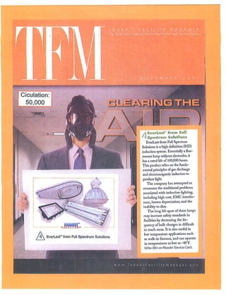 TODAY'S           FACILITY               MANAGER
                                               The ONIY News Tabloid For Facility Product and So'vice Buyers




Ciculation
 50,000




                                                                                       r" from Full
                                                                         ;■;■          11 Solutions
                                                                        EverLast from Full Spectrum
                                                                     Solutions is a high definition (HD)
                                                                     induction system. Essentially a fluo
                                                                     rescent lamp without electrodes, it
                                                                     has a rated life of 100,000 hours.
                                                                     This product relics on the funda
                                                                     mental principles of gas discharge
                                                                      and electromagnetic induction to
                                                                      produce light.
                                                                         The company has attempted to
                                                                      overcome the traditional problems
                                                                      associated with induction lighting,
                                                                      including high cost, EMC interfer
                                                                      ence, lumen depreciation, and the
                                                                      inability to dim.
                                                                         The long life span uf these lamps
                                                                      may increase safety standards in
                                                                      facilities by decreasing the fre
                                                                      quency of bulb changes in difficult
                                                                       to reach areas. It is also useful in
                                                                       low temperature applications such
          EverLast™ from Full Spectrum Solutions
                                                                       as walk-in freezers, and can operate
                                                                       in temperatures as low as -40°F.
                                                                       Write 384 on Reader Service Card.
 