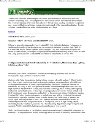 ThomasNet Industrial Newsroom                                                    http://news.thomasnet.com/printready.html?prid=521985




           ThomasNet® Industrial Newsroom provides current, reliable industrial news articles which are
           delivered on a timely basis. This comprehensive news source delivers new industrial product news
           that covers a wide range of products from adhesives through waste handling equipment. This premier
           news source will help serve the new product information needs of the industrial marketplace through
           websites, e-marketplaces and online publications that serve them.

           Go Back

           Press Release Date: June 14, 2007

           Induction Fixtures offer rated lamp life of 100,000 hours.

           Offered in range of wattages and styles, EverLast(TM) High Definition Induction Fixtures rely on
           fundamental principles of gas discharge and electromagnetic induction to produce light. With 90+
           CRI and 5,000 Kelvin, fixtures replicate natural daylight. They have unlimited on/off cycles and
           instant re-strike features, allowing for occupancy sensors or frequent switching with no effect on lamp
           life. Using specialized bulb, EverLast(TM) can operate at temperatures as low as -40°F.



           Full Spectrum Solutions Debuts EverLast(TM): the Most Efficient, Maintenance-Free, Lighting
           Solution Available Today!



           Businesses Can Reduce Maintenance Costs and Increase Energy-efficiency with the new
           EverLast(TM) High Definition Induction System

           (Jackson, MI) - What if maintaining facility lighting becomes affordable and easy? What if it shifts
           away from being a cumbersome, costly activity and transforms into a dependable, affordable, and
           well-designed installation? With such lighting technology, businesses cannot only increase the
           bottom-line, but safety as well. Full Spectrum Solutions, introduces their patented EverLast(TM)
           High Definition (HD) Induction System, a revolutionary technology that is shaking up the lighting
           market with unmatched lifetime cost savings. The company has overcome the barriers of high cost,
           EMC interference, lumen depreciation, and inability to dim common to older style induction lighting.
           EverLast(TM) brings lighting maintenance to a whole new level with an everlasting life span and
           long lamp life, high color rendition, instant re-strike features, and a wide range of wattages and
           fixture styles. The long life span of EverLast(TM) helps businesses ensure safety standards by
           eliminating frequent bulb changes in difficult-to-reach places, such as in high ceilings, above
           machinery, tunnels, warehouses, stadiums, etc.., thus alleviating the potential danger of injuries and
           accidents. With EverLast(TM), lighting maintenance has never been so easy!

           With a rated lamp-life of up to 100,000 hours, there is no question that EverLast(TM) is designed for
           durability. The longevity of this lighting technology occurs because it is essentially a fluorescent lamp



1 of 3                                                                                                               8/7/2007 2:00 PM
 