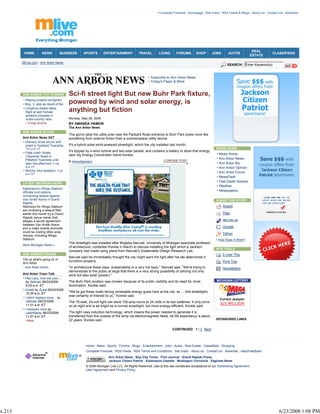 • Complete Forecast | Homepage | Site Index | RSS Feeds & Blogs | About Us | Contact Us | Advertise




                                                                                                                                                                             REAL
         HOME            NEWS          BUSINESS      SPORTS        ENTERTAINMENT            TRAVEL         LIVING       FORUMS        SHOP       JOBS        AUTOS                        CLASSIFIEDS
                                                                                                                                                                            ESTATE

        MLive.com - Ann Arbor News
                                                                                                                                                            SEARCH: Enter Keyword(s)


                                                                                                   • Subscribe to Ann Arbor News
                                                                                                   • Today's Paper & More


        ANN ARBOR TOP STORIES              Sci-fi street light But new Buhr Park fixture,
        • Slaying suspect arraigned
        • Boy, 3, dies as result of fire   powered by wind and solar energy, is
        • Longtime dream takes
          flight at last Female            anything but fiction
          aviators compete in
          cross-country race               Monday, May 26, 2008
         • 14-Day Archive                  BY AMANDA HAMON
                                           The Ann Arbor News
        ANN ARBOR BLOGS
                                           The gizmo atop the utility pole near the Packard Road entrance to Buhr Park looks more like
        Ann Arbor News 24/7                something from science fiction than a commonplace utility device.
        • Delivery driver struck with
          pistol in Ypsilanti Township     It's a hybrid solar-wind-powered streetlight, which the city installed last month.
          1:01 p.m. ET                                                                                                                              INSIDE NEWS
        • Fatal crash closes
                                           It's topped by a wind turbine and two solar panels, and contains a battery to store that energy,
                                           said city Energy Coordinator David Konkle.                                                                • News Home
          Carpenter Road in
          Pittsfield Township until                                                                                                                  • Ann Arbor News
                                             Advertisement                                                                                           • Ann Arbor Biz
          later this afternoon 11:56
          a.m. ET                                                                                                                                    • Ann Arbor Opinion
        • WHOis: Don Botsford 11:20
          a.m. ET
                                                                                                                                                     • Ann Arbor Forum
                                                                                                                                                     • NewsFlash
                                                                                                                                                     • Paid Death Notices
        LATEST MICHIGAN NEWS
                                                                                                                                                     • Weather
        Kalamazoo's Wings Stadium
        officials mull options
                                                                                                                                                     • Newspapers
        concerning lawsuit against
        Van Andel Arena in Grand                                                                                                                    SHARE THIS STORY
        Rapids
        Attorneys for Wings Stadium                                                                                                                      Reddit
        are reviewing a lawsuit filed
        earlier this month by a Grand                                                                                                                    Digg
        Rapids venue owner that
        alleges a secret agreement                                                                                                                       del.icio.us
        between Van Andel Arena
        and a major events promoter                                                                                                                      Google
        could be costing other area
                                                                                                                                                         Yahoo
        venues, including Wings
        Stadium.                                                                                                                                    • How Does It Work?
                                           The streetlight was installed after Mojtaba Navvab, University of Michigan associate professor
        More Michigan News »
                                           of architecture, contacted Konkle in March to discuss installing the light which a Jackson
                                                                                                                                                    SITE TOOLS
                                           company had made using plans from Navvab's Sustainable Design Research Lab.
        ANN ARBOR FORUMS                                                                                                                                 E-mail This
                                           Navvab said he immediately thought the city might want the light after his lab determined it
        Tell us what's going on in
                                           functions properly.                                                                                           Print This
        Ann Arbor
        • Ann Arbor forum                  "In architecture these days, sustainability is a very hot topic,'' Navvab said. "We're trying to              Newsletters
                                           demonstrate to the public at large that there is a very strong possibility of utilizing not only
        Ann Arbor Town Talk                wind but also solar (power).''
        • Hey Lazy, how are your...
          by Salinian 06/23/2008           The Buhr Park location was chosen because of its public visibility and its need for more                  MICHIGAN LOTTERY
          9:25 a.m. ET                     illumination, Konkle said.
        • Great! by Zyzal 06/23/2008
          10:35 a.m. ET
                                           "We've got these really strong renewable energy goals here at the city, so ... (the streetlight)
                                           was certainly of interest to us,'' Konkle said.
        • I didn't replace mine... by                                                                                                                  Current Jackpot:
          Salinian 06/23/2008              The 70-watt, 24-volt light can store 100 amp hours at 24 volts in its two batteries. It only turns
          11:01 a.m. ET                                                                                                                                $25 MILLION
                                           on at night and is as bright as a normal streetlight, but more energy-efficient, Konkle said.
        • I replaced mine by
          LadyKlassy 06/23/2008            The light uses induction technology, which means the power needed to generate it is
          11:07 a.m. ET                    transferred from the outside of the lamp via electromagnetic fields. Its life expectancy is about
         • More                            22 years, Konkle said.                                                                                   SPONSORED LINKS


                                                                                                                     CONTINUED 1 | 2 Next



                                                       Home | News | Sports | Forums | Blogs | Entertainment | Jobs | Autos | Real Estate | Classifieds | Shopping
                                                       Complete Forecast | RSS Feeds | RSS Terms and Conditions | Site Index | About Us | Contact Us | Advertise | Help/Feedback
                                                                       Ann Arbor News | Bay City Times | Flint Journal | Grand Rapids Press
                                                                       Jackson Citizen Patriot | Kalamazoo Gazette | Muskegon Chronicle | Saginaw News
                                                       © 2008 Michigan Live LLC. All Rights Reserved. Use of this site constitutes acceptance of our Advertising Agreement,
                                                       User Agreement and Privacy Policy.




x.213                                                                                                                                                                                          6/23/2008 1:08 PM
 