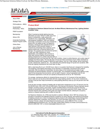Full Spectrum Solutions Debuts EverLast: the Most Efficient, Maintenan...                                    http://www.ifma.org/prod_briefs/2007/jun/06_22.cfm



                                                                  Login | Calendar | Site Map | Contact Us |                                      Search




                   About IFMA

                   Strategic Plan

                   FM Excellence -- IMOU
                                           Product Brief
                   Sustainability
                   Partnership – MOU       Full Spectrum Solutions Debuts EverLast: the Most Efficient, Maintenance-Free, Lighting Solution
                                           Available Today
                   IFMA Foundation

                   Membership              What if maintaining facility lighting becomes
                                           affordable and easy? What if it shifts away from
                   What is FM              being a cumbersome, costly activity and
                                           transforms into a dependable, affordable, and
                   Corporate Sustaining    well-designed installation? With such lighting
                   Partner Program (CSP)   technology, businesses cannot only increase the
                                           bottom-line, but safety as well. Full Spectrum
                   Online Store            Solutions, introduces their patented EverLast
                                           High Definition (HD) Induction System, a
                   Join or Renew           revolutionary technology that is shaking up the
                   Membership              lighting market with unmatched lifetime cost
                                           savings. The company has overcome the barriers
                                           of high cost, EMC interference, lumen
                                           depreciation, and inability to dim common to
                                           older style induction lighting. EverLast brings
                                           lighting maintenance to a whole new level with an
                                           everlasting life span and long lamp life, high color rendition, instant re-strike features, and a wide range of
                                           wattages and fixture styles. The long life span of EverLast helps businesses ensure safety standards by
                                           eliminating frequent bulb changes in difficult-to-reach places, such as in high ceilings, ab ove machinery,
                                           tunnels, warehouses, stadiums, etc.., thus alleviating the potential danger of injuries and accidents. With
                                           EverLast, lighting maintenance has never been so easy.

                                           With a rated lamp-life of up to 100,000 hours, there is no question that EverLast is designed for durability.
                                           The longevity of this lighting technology occurs because it is essentially a fluorescent lamp without
                                           electrodes. With the absence of electrodes, the lamp relies on the fundamental principles of gas
                                           discharge and electromagnetic induction to produce light. The everlasting durability of this lighting is also
                                           ideal for low-temperature environments, such as walk-in freezers. Using a specialized bulb for low
                                           temperature applications, EverLast can operate at temperatures as low as -40° Fahrenheit.

                                           On average, maintenance efforts for industrial fixtures account for 12-14 percent of the total lifetime
                                           fixture costs and can be all but eliminated with this unique lighting solution. On top of the maintenance
                                           savings, EverLast also helps businesses by cutting lighting electricity costs by up to 60 percent over HID
                                           sources.

                                           EverLast also provides unheard of stability with its high-lumen maintenance of up to 70 percent over the
                                           first 60,000 hours. With a 90+ CRI and 5000 Kelvin, the EverLast HD Induction Fixtures replicate natural
                                           daylight, providing superior visual clarity. Another excellent feature of EverLast is the fact that they
                                           operate at temperatures 800° cooler than HID sources cutting back expensive HVAC usage. EverLast
                                           Induction fixtures have unlimited on/off cycles and instant re-strike features, allowing for occupancy
                                           sensors or frequent switching with no effect on lamp life.

                                           Full Spectrum Solutions, Inc. (FSS) was founded in Jackson, Michigan. Since 1997 the company has
                                           focused on innovative and patented products to enhance our living, learning, and working environments.
                                           Its lighting products are a result of progressive lighting research and collaboration among distinguished
                                           scientific researchers, evaluators, and clinicians. For more information about FSS or EverLast HD
                                           Induction Fixtures, please visit www.fullspectrumsolutions.com, phone 888 574 7014, or email
                                           joelle@fullspectrumsolutions.com. You may also contact Delia Csipkay at Christie Communications by
                                           phone at (805) 962 1347, or email dcsipkay@christiecomm.com.




                                                       International Facility Management Association
                                               1 E. Greenway Plaza, Suite 1100 • Houston, TX • 77046-0194 USA
                                               Phone: 713-623-4362 • Fax: 713-623-6124 • webmaster@ifma.org




1 of 1                                                                                                                                               7/2/2007 11:30 AM
 