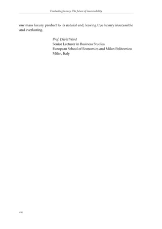 Everlasting luxury. The future of inaccessibility




our mass luxury product to its natural end, leaving true luxury inaccessible
and everlasting.

                      Prof. David Ward
                      Senior Lecturer in Business Studies
                      European School of Economics and Milan Politecnico
                      Milan, Italy




viii
 